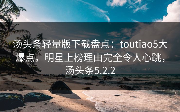 汤头条轻量版下载盘点：toutiao5大爆点，明星上榜理由完全令人心跳，汤头条5.2.2