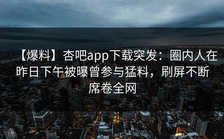 【爆料】杏吧app下载突发：圈内人在昨日下午被曝曾参与猛料，刷屏不断席卷全网