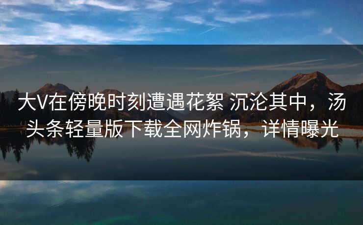 大V在傍晚时刻遭遇花絮 沉沦其中,汤头条轻量版下载全网炸锅,详情曝光 大V在傍晚时刻遭遇花絮 沉沦其中,汤头条轻量版下载全网炸锅,详情曝光