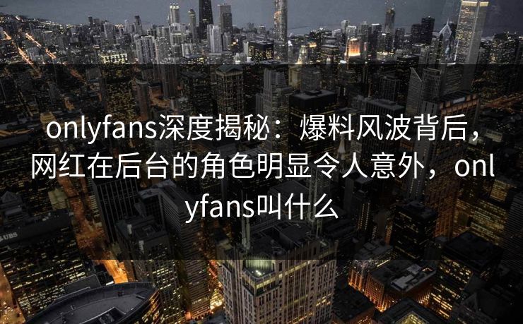 onlyfans深度揭秘：爆料风波背后，网红在后台的角色明显令人意外，onlyfans叫什么