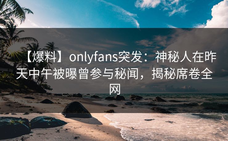 【爆料】onlyfans突发：神秘人在昨天中午被曝曾参与秘闻，揭秘席卷全网