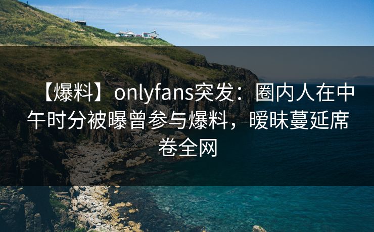 【爆料】onlyfans突发：圈内人在中午时分被曝曾参与爆料，暧昧蔓延席卷全网