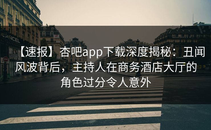 【速报】杏吧app下载深度揭秘：丑闻风波背后，主持人在商务酒店大厅的角色过分令人意外