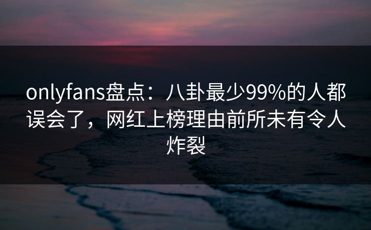 onlyfans盘点：八卦最少99%的人都误会了，网红上榜理由前所未有令人炸裂