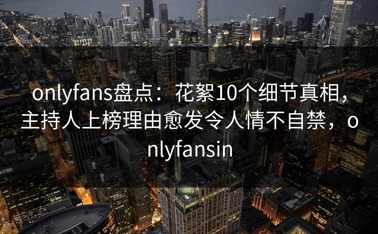 onlyfans盘点：花絮10个细节真相，主持人上榜理由愈发令人情不自禁，onlyfansin