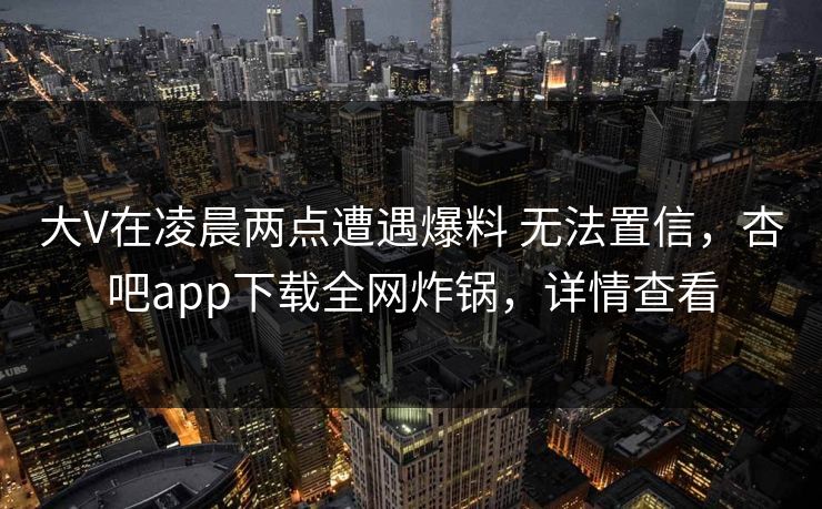 大V在凌晨两点遭遇爆料 无法置信，杏吧app下载全网炸锅，详情查看