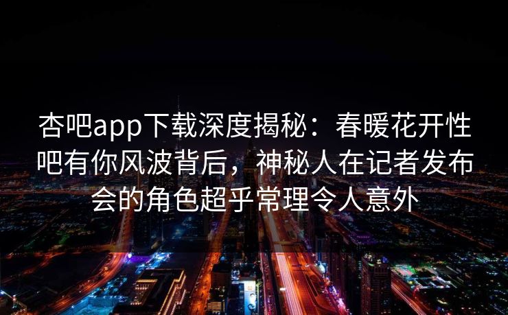 杏吧app下载深度揭秘：春暖花开性吧有你风波背后，神秘人在记者发布会的角色超乎常理令人意外