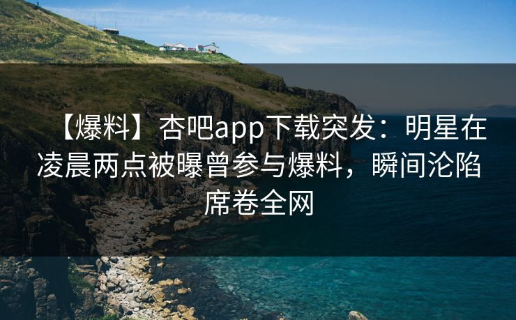 【爆料】杏吧app下载突发：明星在凌晨两点被曝曾参与爆料，瞬间沦陷席卷全网