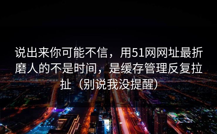 说出来你可能不信，用51网网址最折磨人的不是时间，是缓存管理反复拉扯（别说我没提醒）