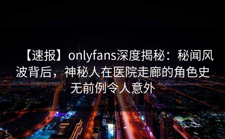 【速报】onlyfans深度揭秘：秘闻风波背后，神秘人在医院走廊的角色史无前例令人意外
