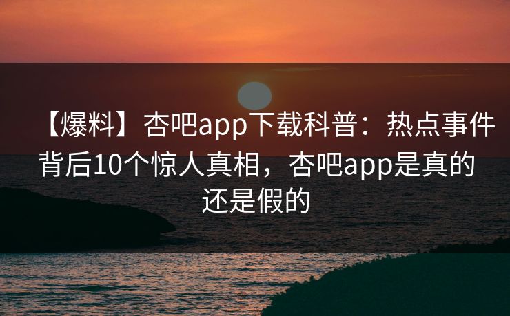 【爆料】杏吧app下载科普：热点事件背后10个惊人真相，杏吧app是真的还是假的