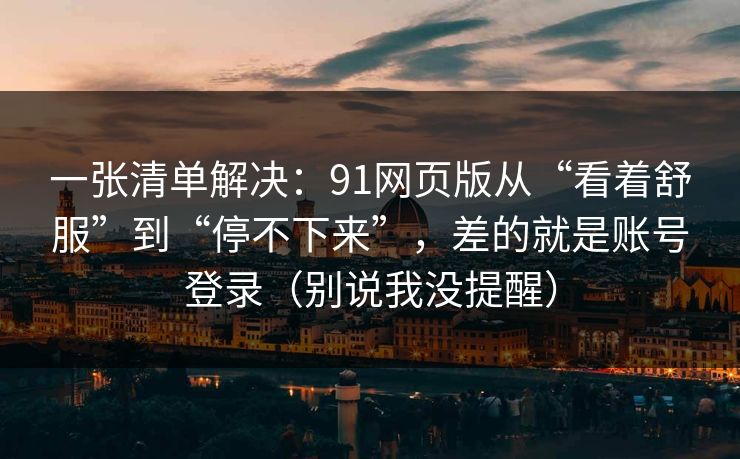 一张清单解决：91网页版从“看着舒服”到“停不下来”，差的就是账号登录（别说我没提醒）