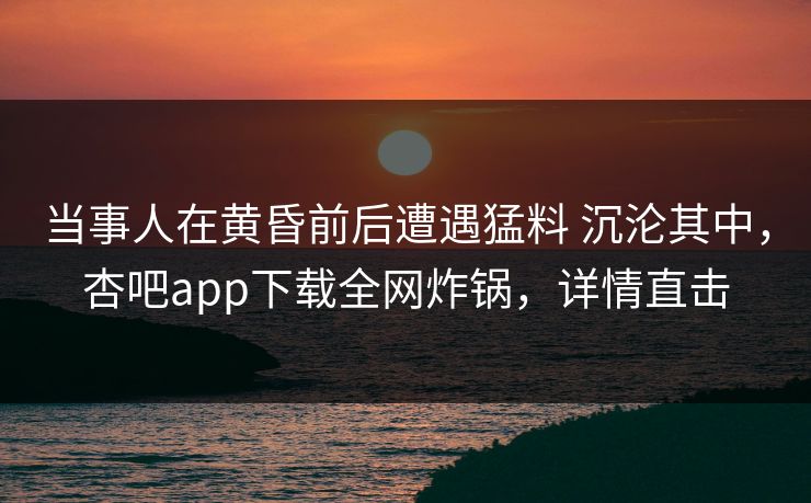 当事人在黄昏前后遭遇猛料 沉沦其中，杏吧app下载全网炸锅，详情直击