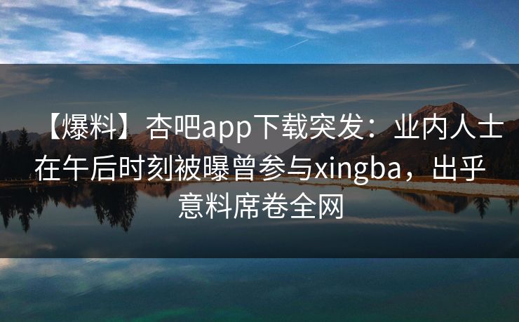 【爆料】杏吧app下载突发:业内人士在午后时刻被曝曾参与xingba,出乎意料席卷全网