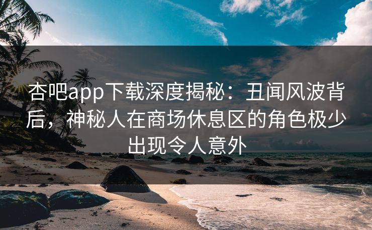 杏吧app下载深度揭秘:丑闻风波背后,神秘人在商场休息区的角色极少出现令人意外