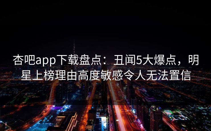 杏吧app下载盘点:丑闻5大爆点,明星上榜理由高度敏感令人无法置信