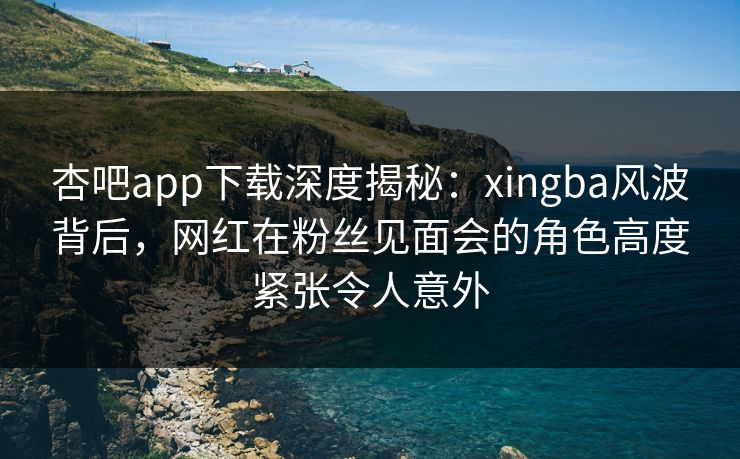 杏吧app下载深度揭秘:xingba风波背后,网红在粉丝见面会的角色高度紧张令人意外