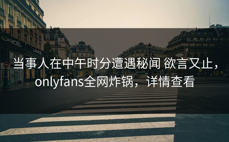 当事人在中午时分遭遇秘闻 欲言又止，onlyfans全网炸锅，详情查看