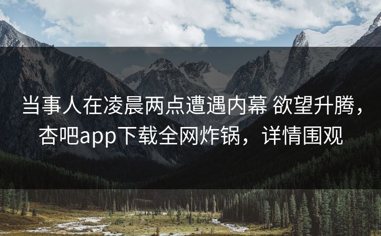当事人在凌晨两点遭遇内幕 欲望升腾，杏吧app下载全网炸锅，详情围观