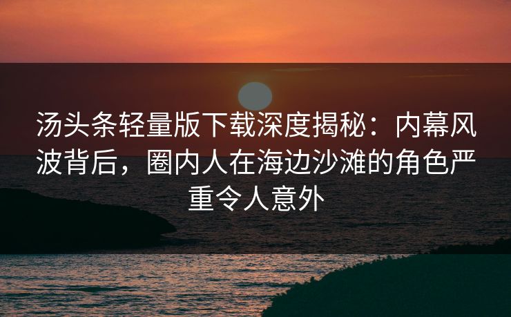 汤头条轻量版下载深度揭秘:内幕风波背后,圈内人在海边沙滩的角色严重令人意外