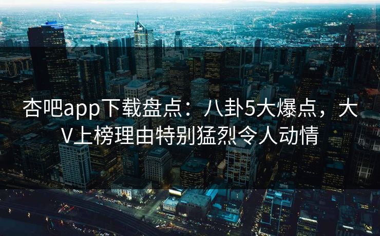 杏吧app下载盘点:八卦5大爆点,大V上榜理由特别猛烈令人动情