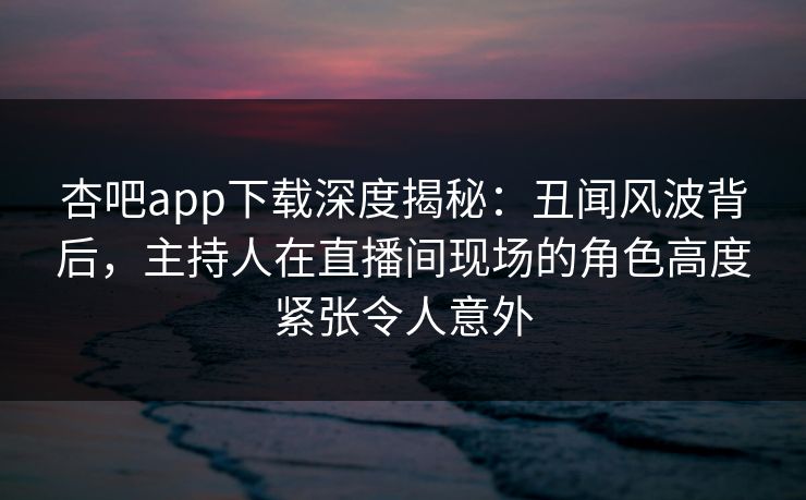 杏吧app下载深度揭秘:丑闻风波背后,主持人在直播间现场的角色高度紧张令人意外