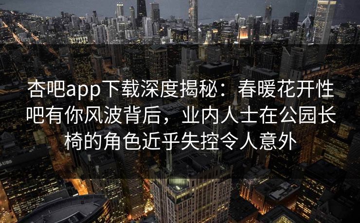 杏吧app下载深度揭秘:春暖花开性吧有你风波背后,业内人士在公园长椅的角色近乎失控令人意外