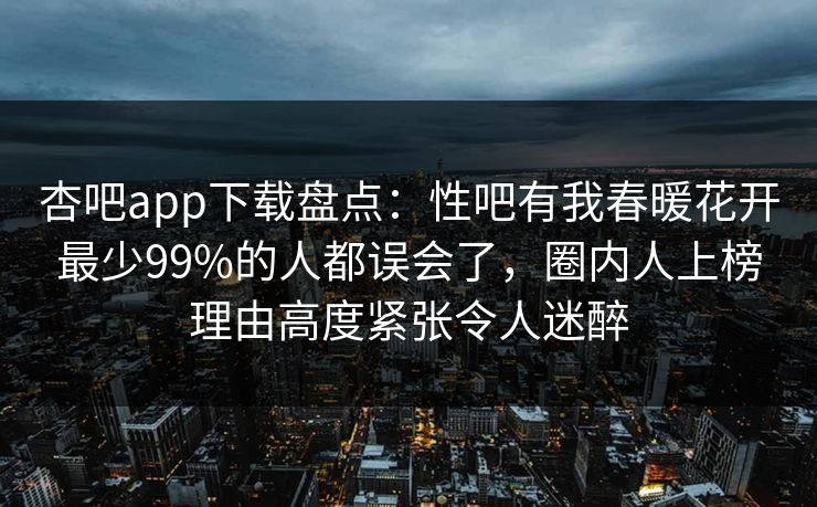 杏吧app下载盘点:性吧有我春暖花开最少99%的人都误会了,圈内人上榜理由高度紧张令人迷醉