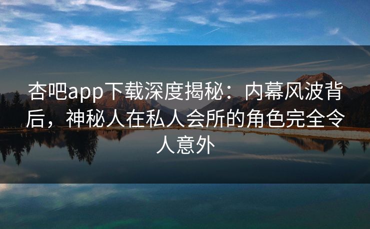 杏吧app下载深度揭秘:内幕风波背后,神秘人在私人会所的角色完全令人意外