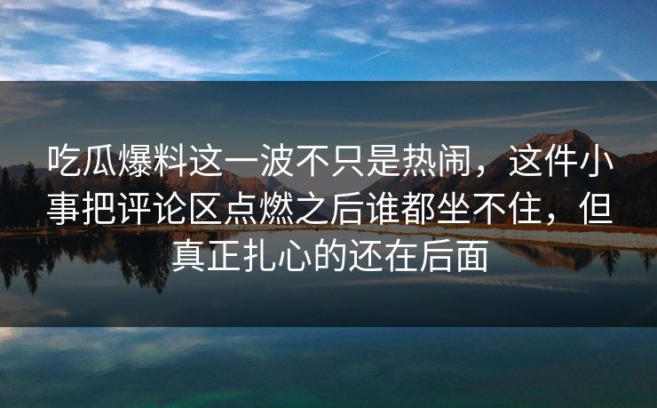 吃瓜爆料这一波不只是热闹，这件小事把评论区点燃之后谁都坐不住，但真正扎心的还在后面